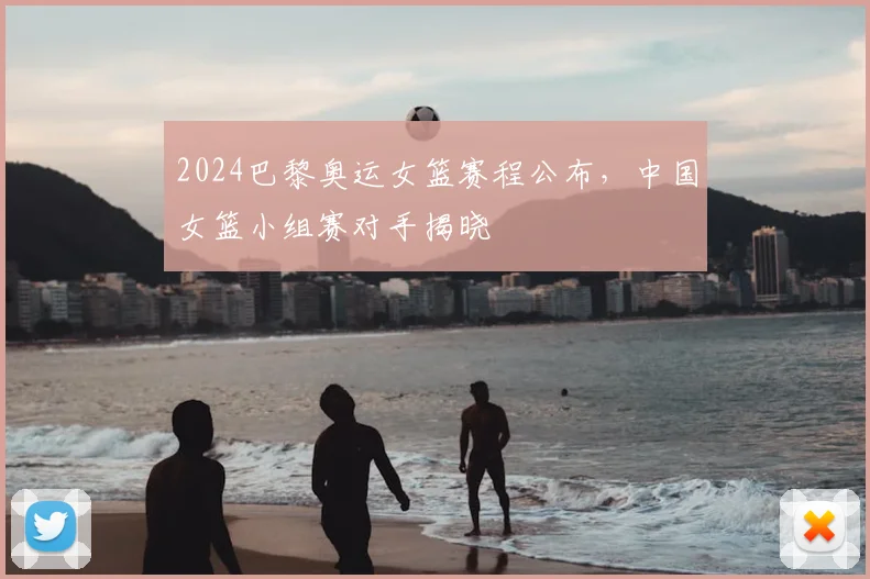 2024巴黎奥运女篮赛程公布，中国女篮小组赛对手揭晓