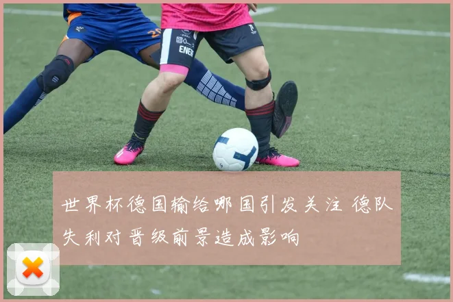 世界杯德国输给哪国引发关注 德队失利对晋级前景造成影响
