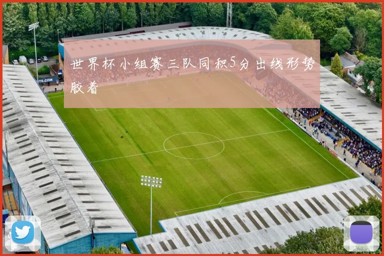世界杯小组赛三队同积5分出线形势胶着