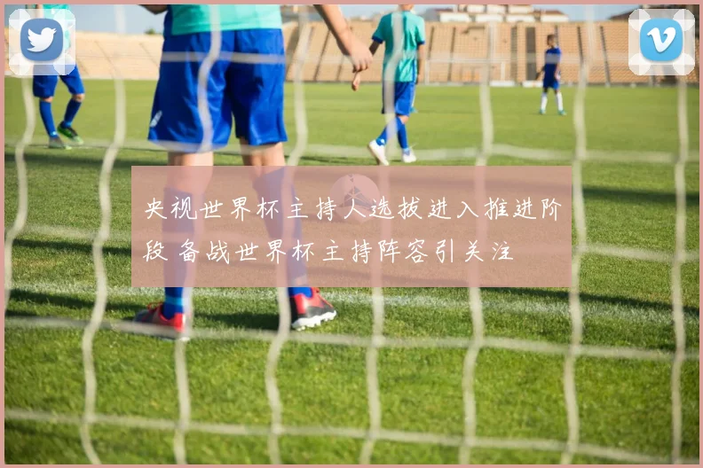 央视世界杯主持人选拔进入推进阶段 备战世界杯主持阵容引关注
