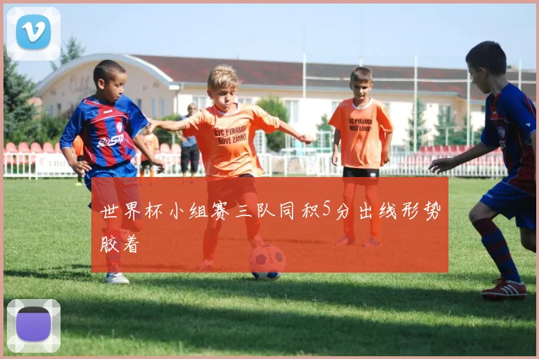 世界杯小组赛三队同积5分出线形势胶着