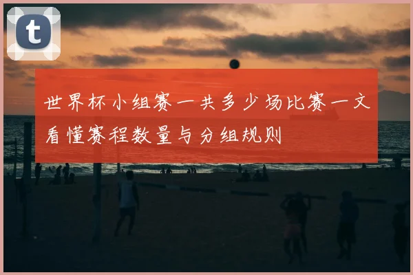 世界杯小组赛一共多少场比赛一文看懂赛程数量与分组规则