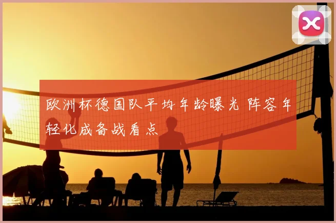 欧洲杯德国队平均年龄曝光 阵容年轻化成备战看点
