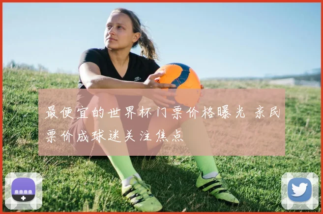 最便宜的世界杯门票价格曝光 亲民票价成球迷关注焦点
