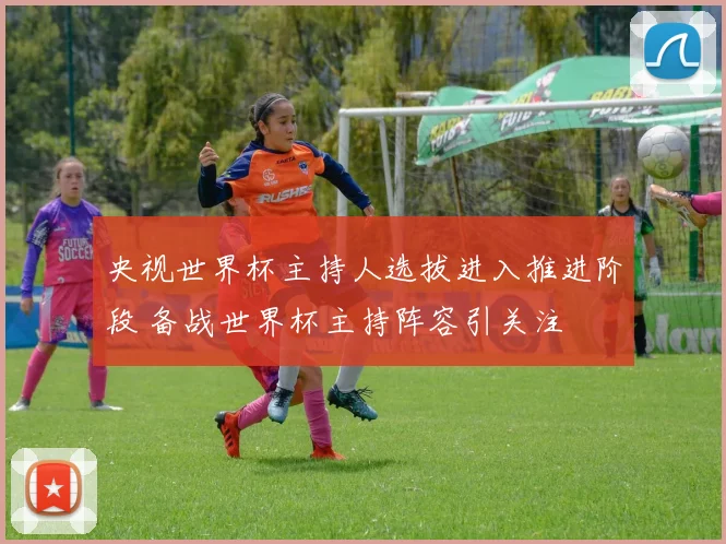 央视世界杯主持人选拔进入推进阶段 备战世界杯主持阵容引关注