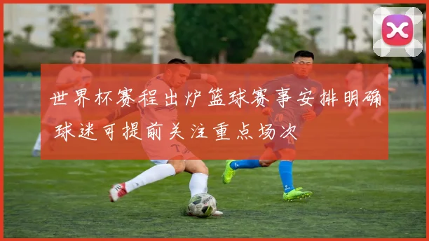 世界杯赛程出炉篮球赛事安排明确 球迷可提前关注重点场次
