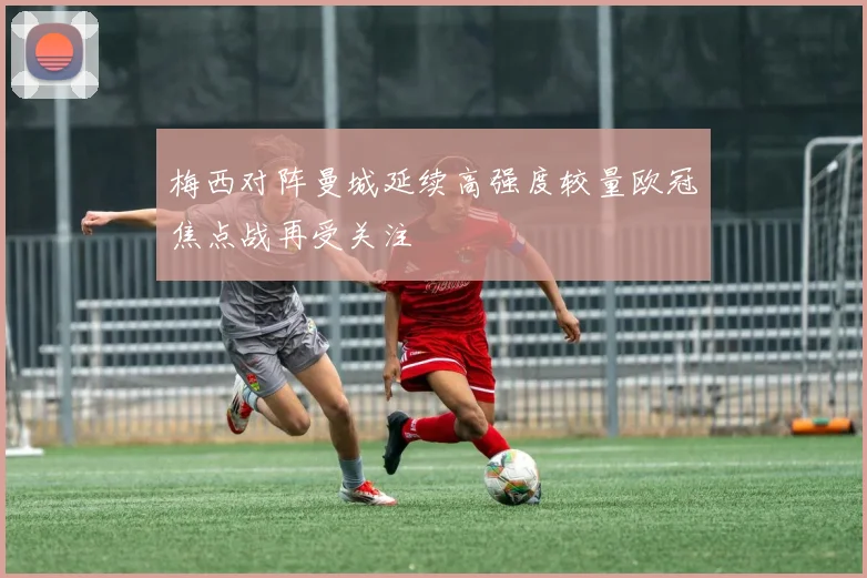 梅西对阵曼城延续高强度较量欧冠焦点战再受关注