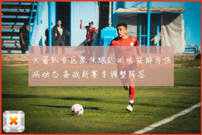 火箭队专区聚焦球队训练安排与伤病动态 备战新赛季调整阵容