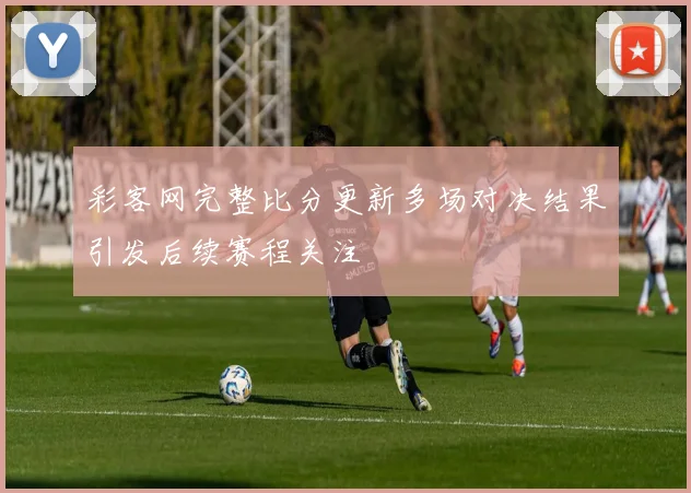 彩客网完整比分更新多场对决结果引发后续赛程关注