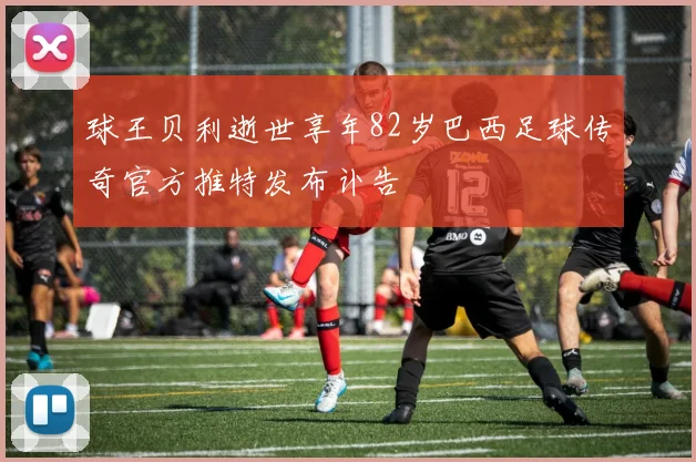 球王贝利逝世享年82岁巴西足球传奇官方推特发布讣告