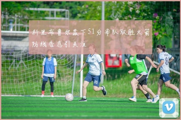 科里布鲁尔轰下51分率队取胜火箭防线告急引关注