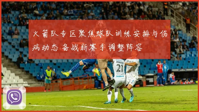 火箭队专区聚焦球队训练安排与伤病动态 备战新赛季调整阵容