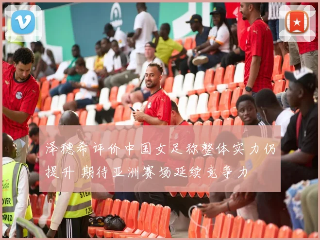 泽穗希评价中国女足称整体实力仍提升 期待亚洲赛场延续竞争力