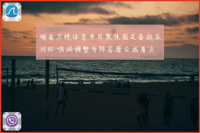 湖南卫视体育节目聚焦国足备战亚洲杯 伤病调整与阵容磨合成看点