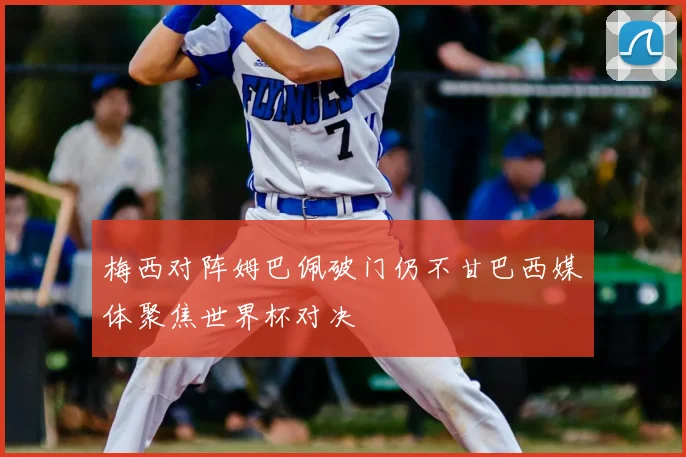梅西对阵姆巴佩破门仍不甘巴西媒体聚焦世界杯对决