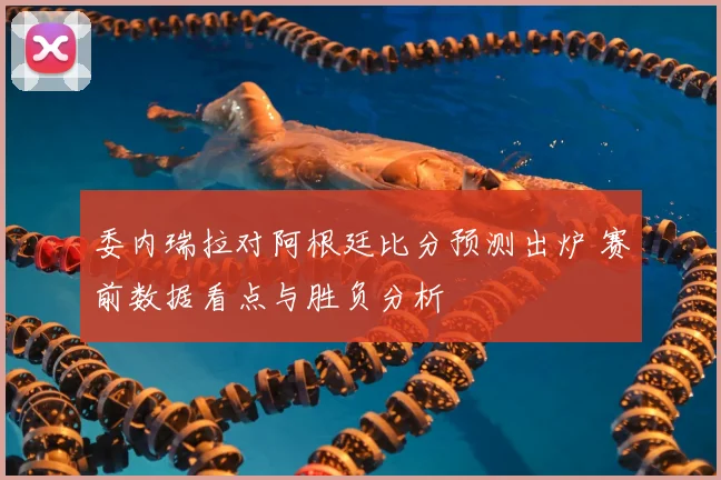 委内瑞拉对阿根廷比分预测出炉 赛前数据看点与胜负分析