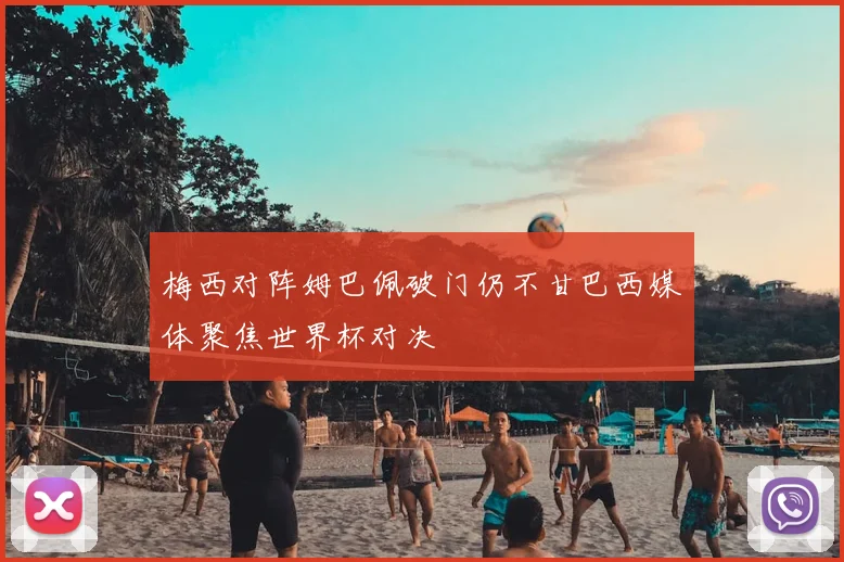 梅西对阵姆巴佩破门仍不甘巴西媒体聚焦世界杯对决