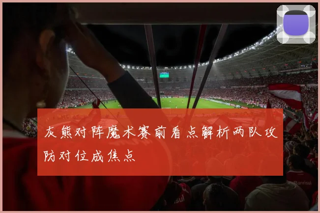 灰熊对阵魔术赛前看点解析两队攻防对位成焦点