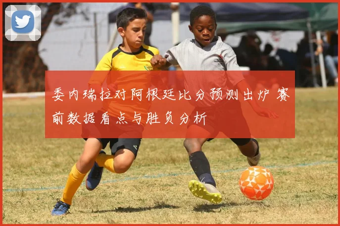 委内瑞拉对阿根廷比分预测出炉 赛前数据看点与胜负分析