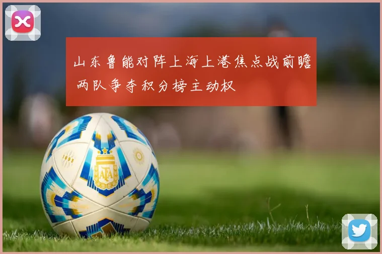 山东鲁能对阵上海上港焦点战前瞻 两队争夺积分榜主动权