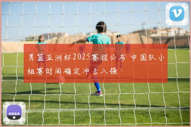 男篮亚洲杯2025赛程公布 中国队小组赛时间确定冲击八强