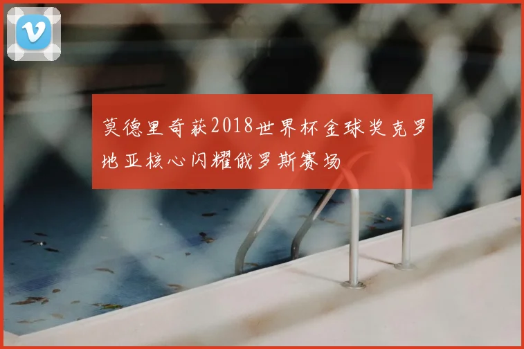 莫德里奇获2018世界杯金球奖克罗地亚核心闪耀俄罗斯赛场