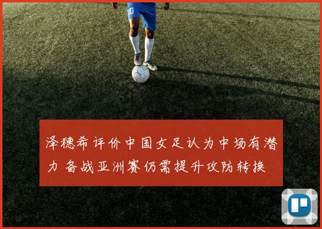 泽穗希评价中国女足认为中场有潜力 备战亚洲赛仍需提升攻防转换