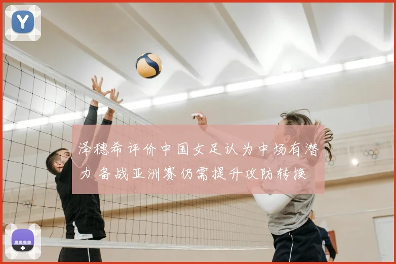 泽穗希评价中国女足认为中场有潜力 备战亚洲赛仍需提升攻防转换